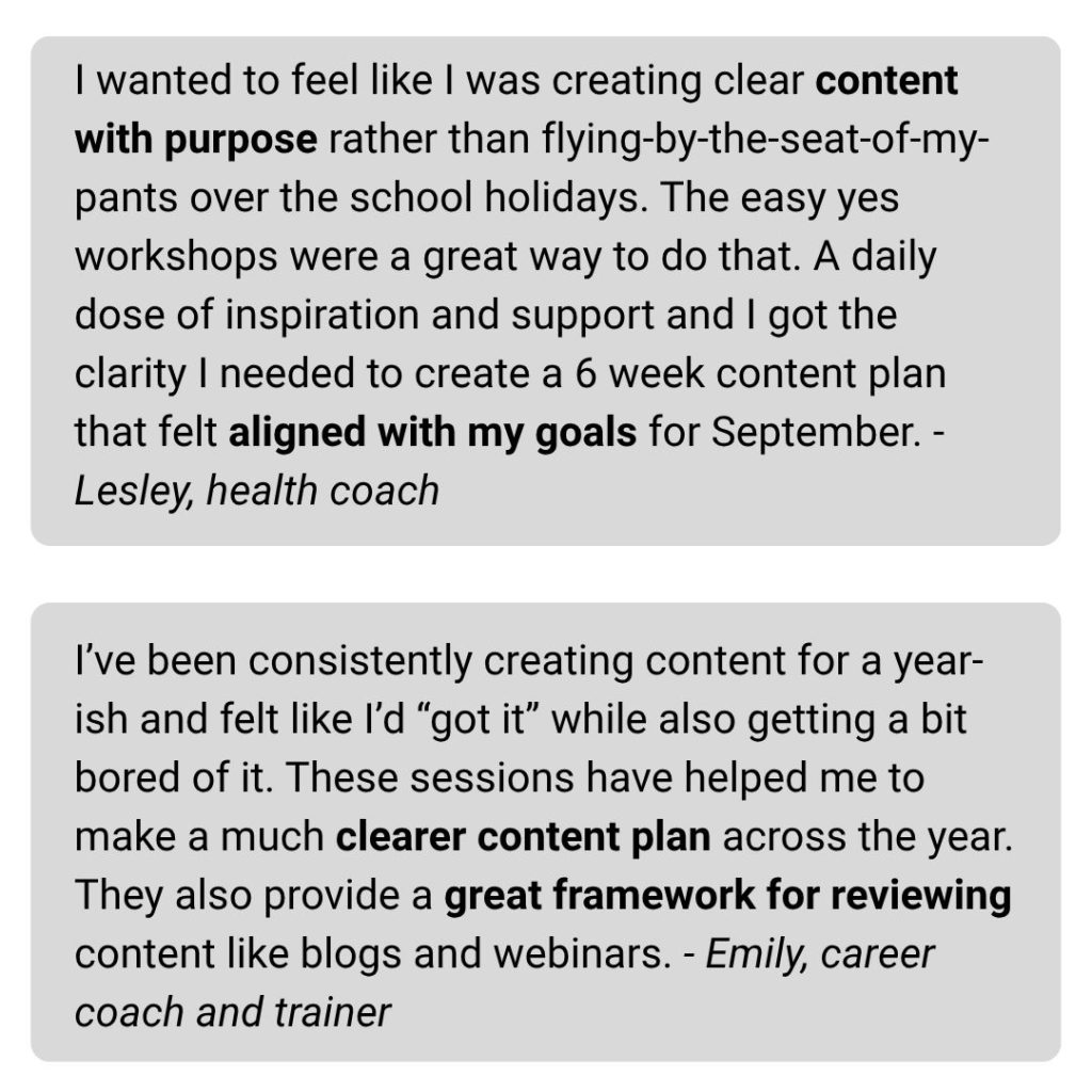 I wanted to feel like I was creating clear content with purpose rather than flying-by-the-seat-of-my-pants over the school holidays. The easy yes workshops were a great way to do that. A daily dose of inspiration and support and I got the clarity I needed to create a 6 week content plan that felt aligned with my goals for September. - Lesley, health coach I’ve been consistently creating content for a year-ish and felt like I’d “got it” while also getting a bit bored of it. These sessions have helped me to make a much clearer content plan across the year. They also provide a great framework for reviewing content like blogs and webinars. - Emily, career coach and trainer