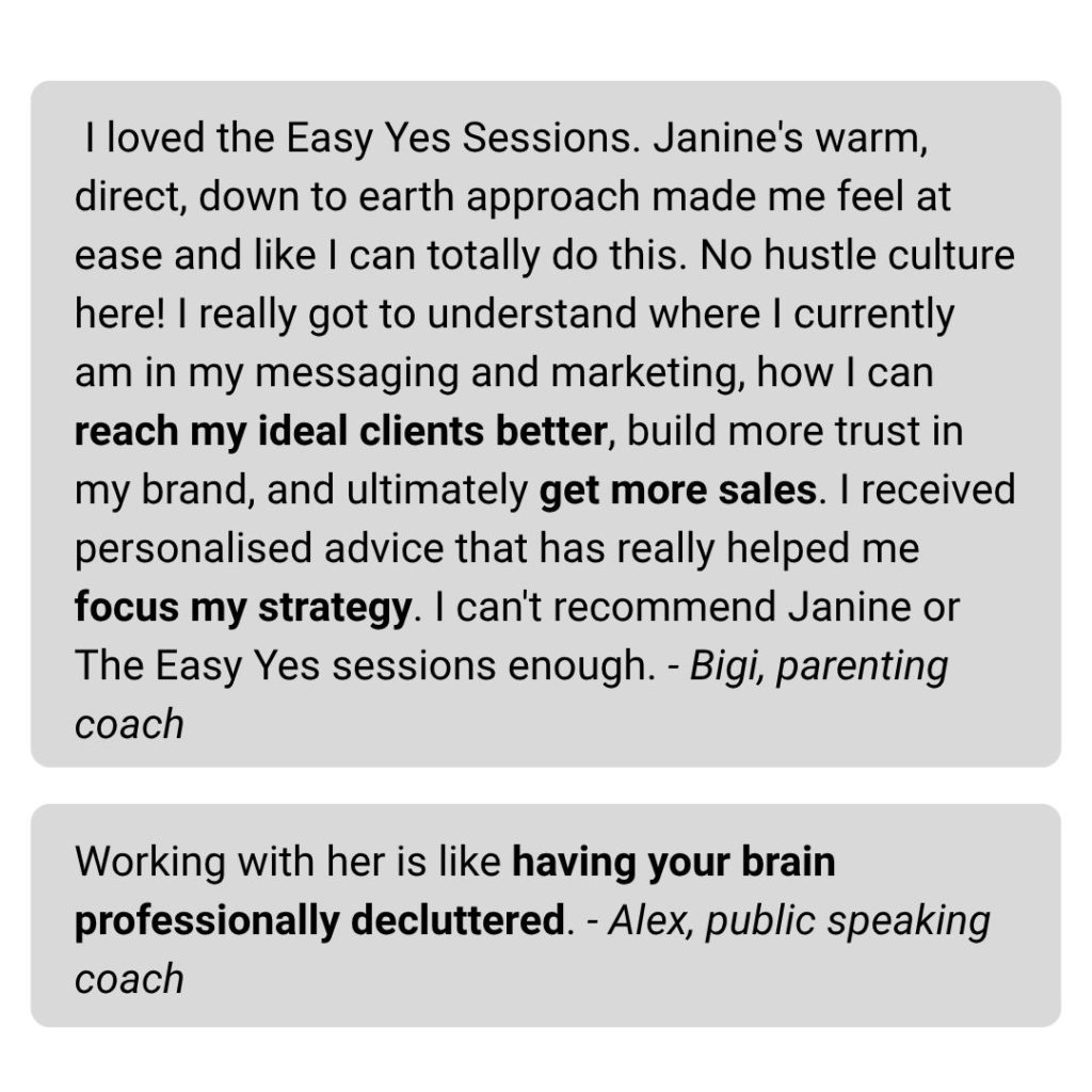 I loved the Easy Yes Sessions. Janine's warm, direct, down to earth approach made me feel at ease and like I can totally do this. No hustle culture here! I really got to understand where I currently am in my messaging and marketing, how I can reach my ideal clients better, build more trust in my brand, and ultimately get more sales. I received personalised advice that has really helped me focus my strategy. I can't recommend Janine or The Easy Yes sessions enough. - Bigi, parenting coach Working with her is like having your brain professionally decluttered. - Alex, public speaking coach