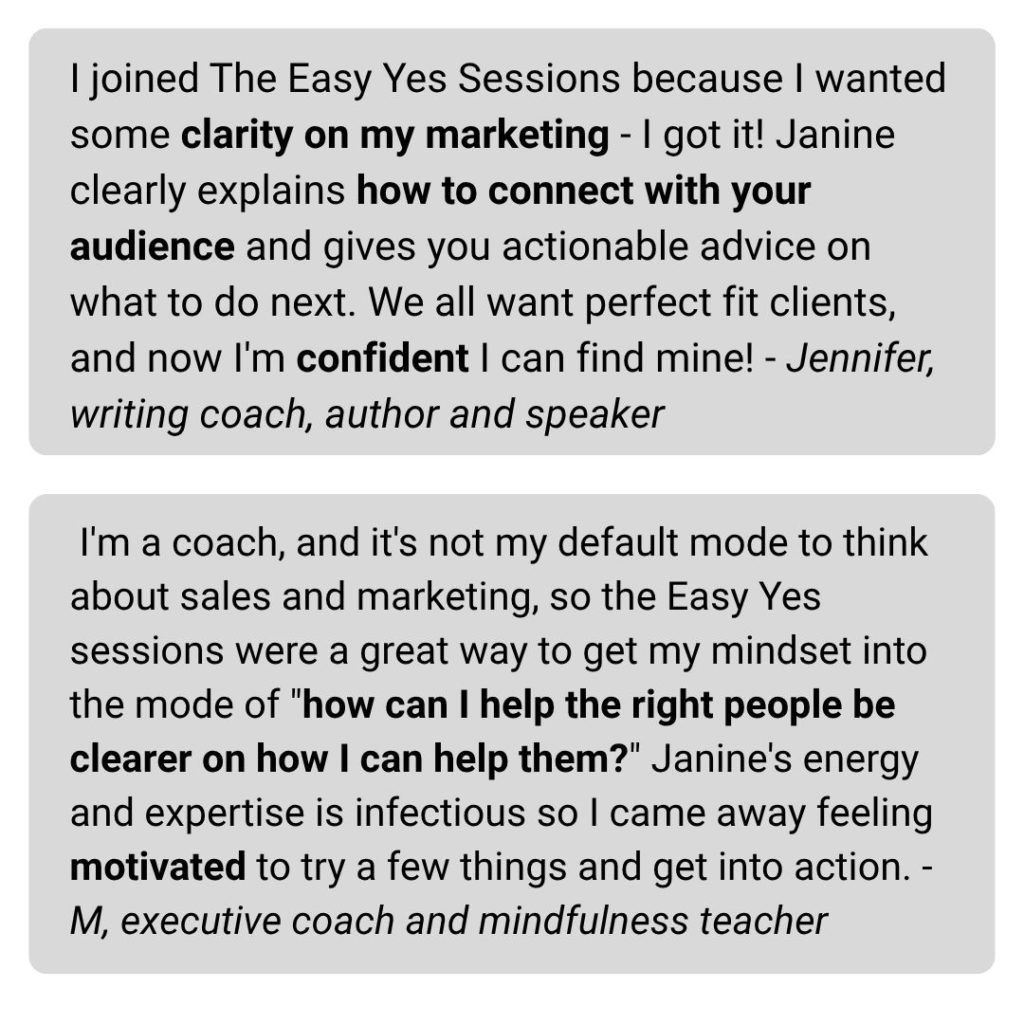 I'm a coach, and it's not my default mode to think about sales and marketing, so the Easy Yes sessions were a great way to get my mindset into the mode of "how can I help the right people be clearer on how I can help them?" Janine's energy and expertise is infectious so I came away feeling motivated to try a few things and get into action. -M, executive coach and mindfulness teacher I joined The Easy Yes Sessions because I wanted some clarity on my marketing - I got it! Janine clearly explains how to connect with your audience and gives you actionable advice on what to do next. We all want perfect fit clients, and now I'm confident I can find mine! - Jennifer, writing coach, author and speaker