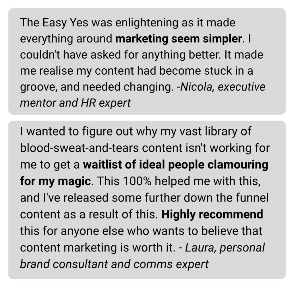 The Easy Yes was enlightening as it made everything around marketing seem simpler. I couldn't have asked for anything better. It made me realise my content had become stuck in a groove, and needed changing. -Nicola, executive mentor and HR expert I wanted to figure out why my vast library of blood-sweat-and-tears content isn't working for me to get a waitlist of ideal people clamouring for my magic. This 100% helped me with this, and I've released some further down the funnel content as a result of this. Highly recommend this for anyone else who wants to believe that content marketing is worth it. - Laura, personal brand consultant and comms expert